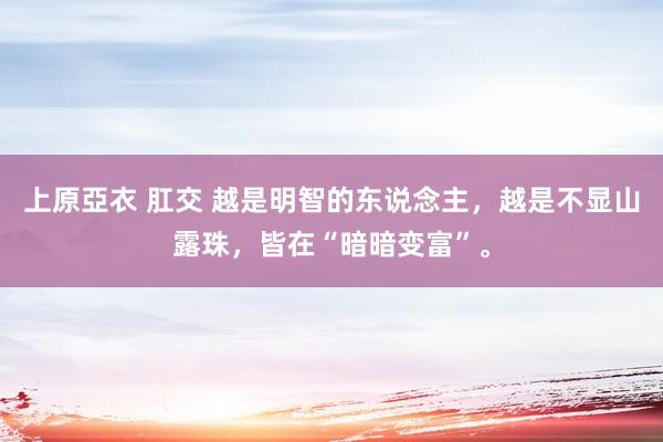 上原亞衣 肛交 越是明智的东说念主，越是不显山露珠，皆在“暗暗变富”。