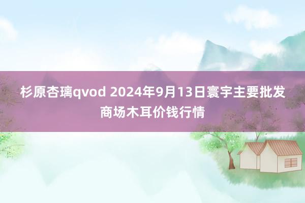 杉原杏璃qvod 2024年9月13日寰宇主要批发商场木耳价钱行情