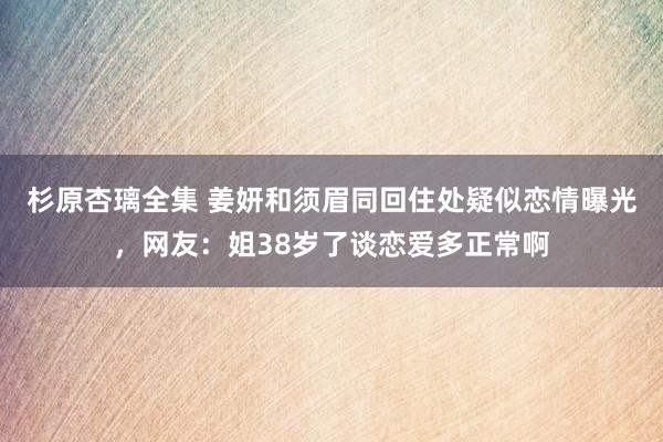 杉原杏璃全集 姜妍和须眉同回住处疑似恋情曝光，网友：姐38岁了谈恋爱多正常啊