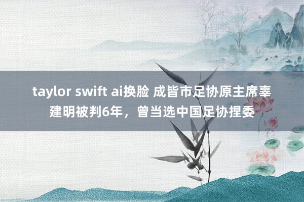 taylor swift ai换脸 成皆市足协原主席辜建明被判6年，曾当选中国足协捏委