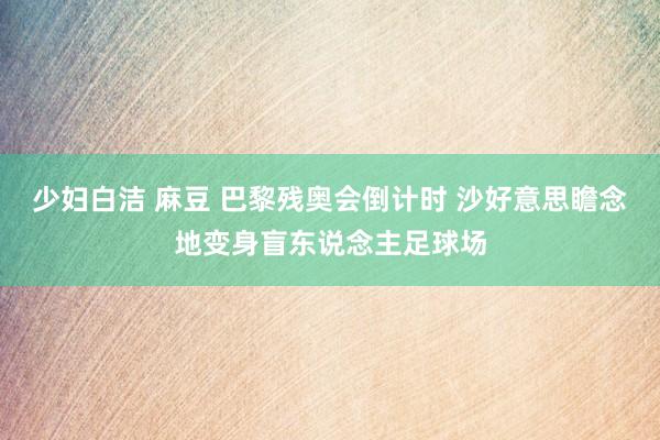 少妇白洁 麻豆 巴黎残奥会倒计时 沙好意思瞻念地变身盲东说念主足球场