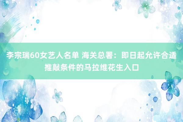 李宗瑞60女艺人名单 海关总署：即日起允许合适推敲条件的马拉维花生入口