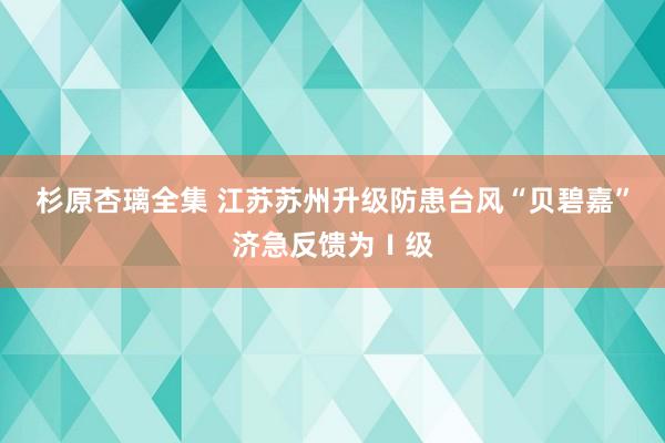 杉原杏璃全集 江苏苏州升级防患台风“贝碧嘉”济急反馈为Ⅰ级