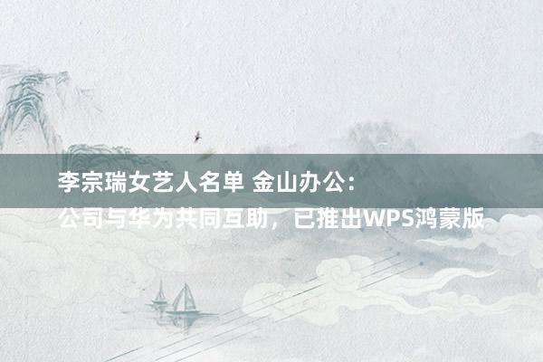 李宗瑞女艺人名单 金山办公：
公司与华为共同互助，已推出WPS鸿蒙版