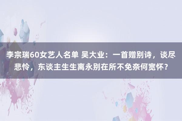 李宗瑞60女艺人名单 吴大业：一首赠别诗，谈尽悲怜，东谈主生生离永别在所不免奈何宽怀？