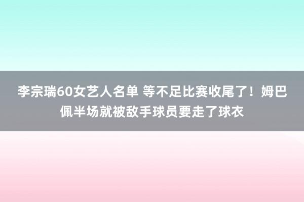 李宗瑞60女艺人名单 等不足比赛收尾了！姆巴佩半场就被敌手球员要走了球衣