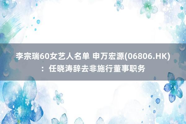 李宗瑞60女艺人名单 申万宏源(06806.HK)：任晓涛辞去非施行董事职务