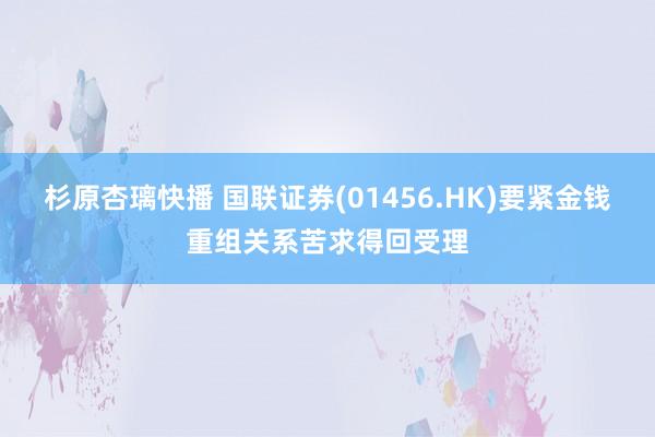 杉原杏璃快播 国联证券(01456.HK)要紧金钱重组关系苦求得回受理