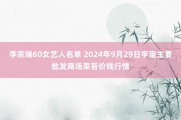 李宗瑞60女艺人名单 2024年9月29日宇宙主要批发商场菜苔价钱行情