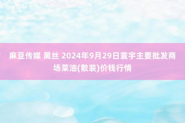 麻豆传媒 黑丝 2024年9月29日寰宇主要批发商场菜油(散装)价钱行情