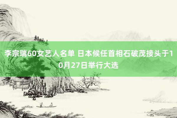 李宗瑞60女艺人名单 日本候任首相石破茂接头于10月27日举行大选