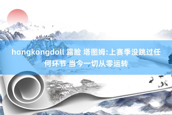 hongkongdoll 露脸 塔图姆:上赛季没跳过任何环节 当今一切从零运转