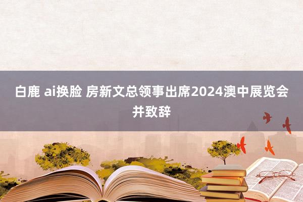 白鹿 ai换脸 房新文总领事出席2024澳中展览会并致辞