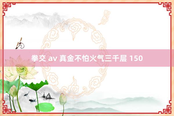 拳交 av 真金不怕火气三千层 150