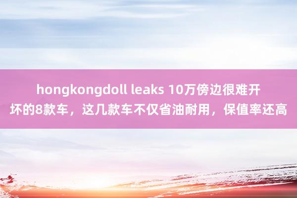 hongkongdoll leaks 10万傍边很难开坏的8款车，这几款车不仅省油耐用，保值率还高