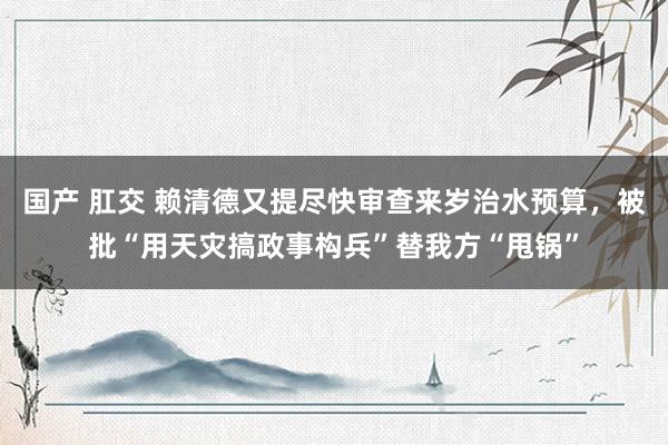 国产 肛交 赖清德又提尽快审查来岁治水预算，被批“用天灾搞政事构兵”替我方“甩锅”