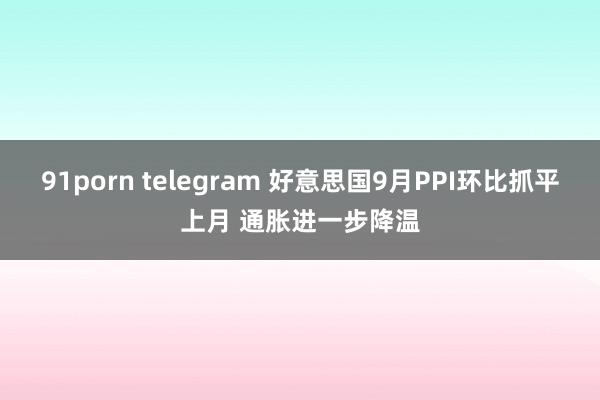 91porn telegram 好意思国9月PPI环比抓平上月 通胀进一步降温