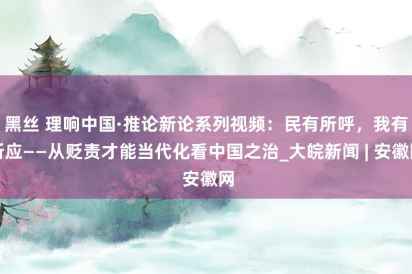 黑丝 理响中国·推论新论系列视频：民有所呼，我有所应——从贬责才能当代化看中国之治_大皖新闻 | 安徽网