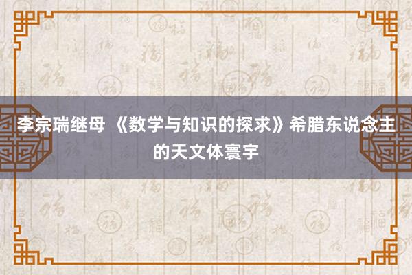 李宗瑞继母 《数学与知识的探求》希腊东说念主的天文体寰宇