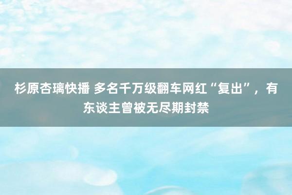 杉原杏璃快播 多名千万级翻车网红“复出”，有东谈主曾被无尽期封禁