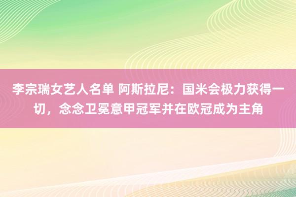 李宗瑞女艺人名单 阿斯拉尼：国米会极力获得一切，念念卫冕意甲冠军并在欧冠成为主角