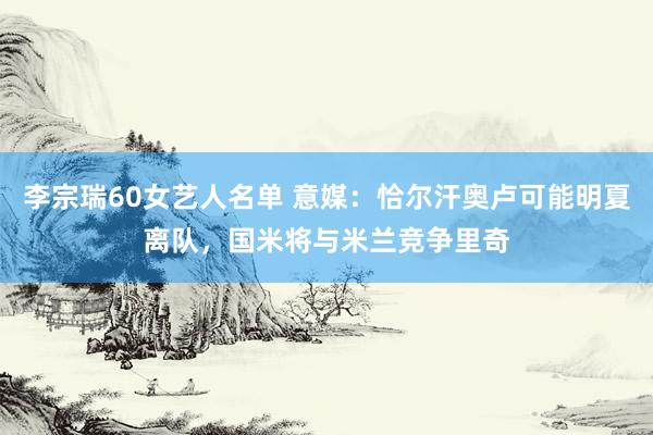 李宗瑞60女艺人名单 意媒：恰尔汗奥卢可能明夏离队，国米将与米兰竞争里奇