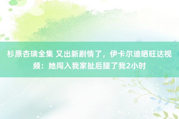 杉原杏璃全集 又出新剧情了，伊卡尔迪晒旺达视频：她闯入我家扯后腿了我2小时