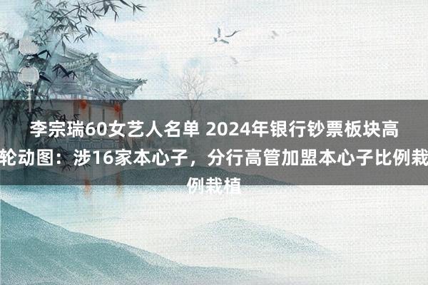 李宗瑞60女艺人名单 2024年银行钞票板块高管轮动图：涉16家本心子，分行高管加盟本心子比例栽植