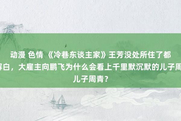 动漫 色情 《冷巷东谈主家》王芳没处所住了都不解白，大雇主向鹏飞为什么会看上千里默沉默的儿子周青？