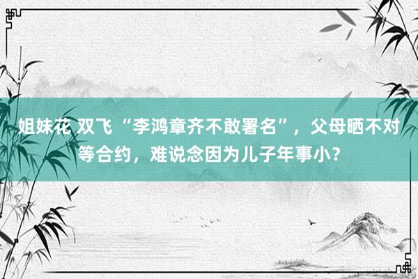 姐妹花 双飞 “李鸿章齐不敢署名”，父母晒不对等合约，难说念因为儿子年事小？