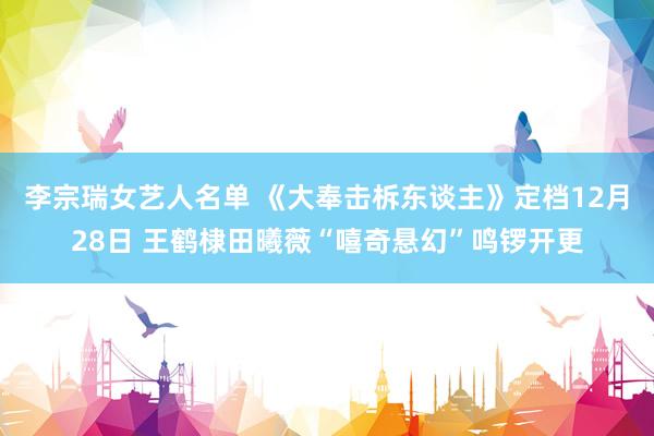 李宗瑞女艺人名单 《大奉击柝东谈主》定档12月28日 王鹤棣田曦薇“嘻奇悬幻”鸣锣开更