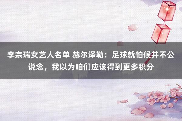 李宗瑞女艺人名单 赫尔泽勒：足球就怕候并不公说念，我以为咱们应该得到更多积分