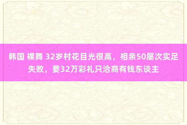 韩国 裸舞 32岁村花目光很高，相亲50屡次实足失败，要32万彩礼只洽商有钱东谈主