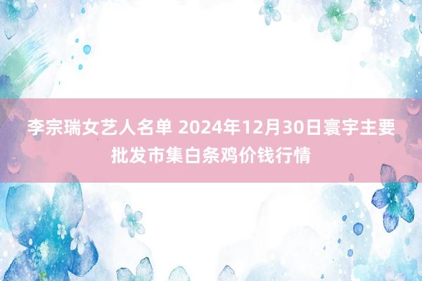 李宗瑞女艺人名单 2024年12月30日寰宇主要批发市集白条鸡价钱行情