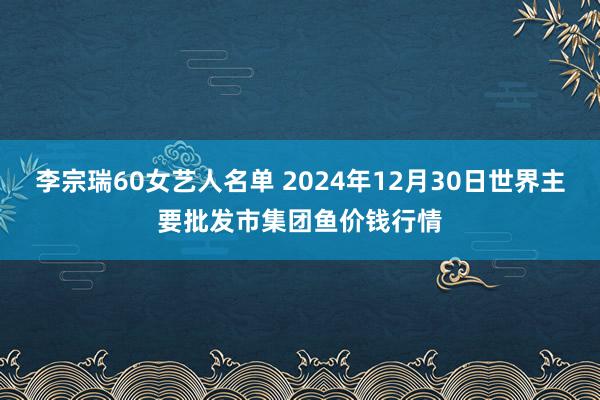 李宗瑞60女艺人名单 2024年12月30日世界主要批发市集团鱼价钱行情