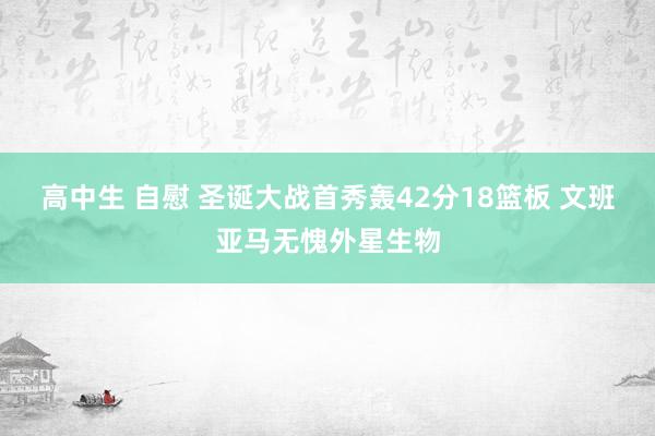 高中生 自慰 圣诞大战首秀轰42分18篮板 文班亚马无愧外星生物