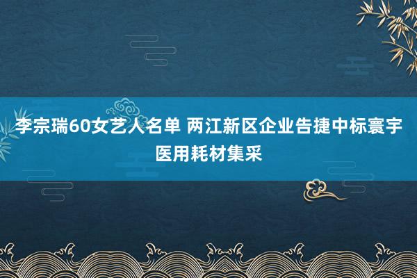 李宗瑞60女艺人名单 两江新区企业告捷中标寰宇医用耗材集采