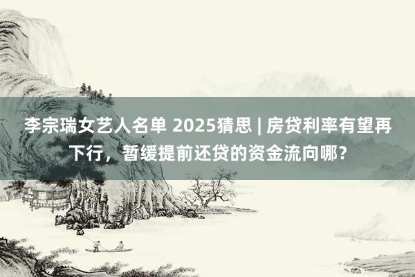 李宗瑞女艺人名单 2025猜思 | 房贷利率有望再下行，暂缓提前还贷的资金流向哪？