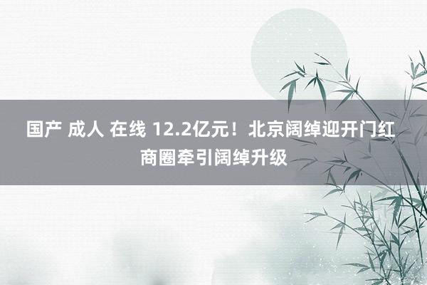 国产 成人 在线 12.2亿元！北京阔绰迎开门红 商圈牵引阔绰升级