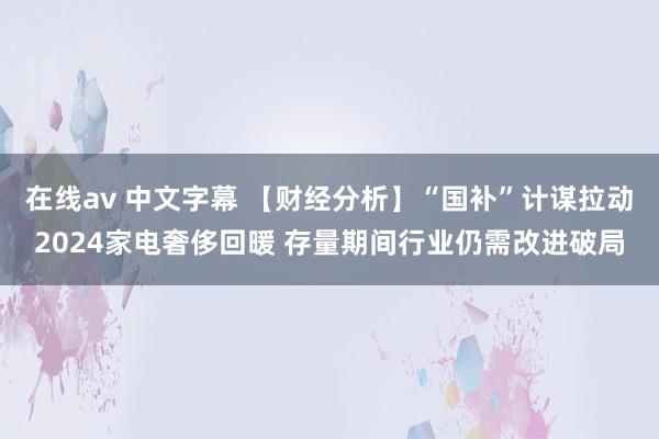 在线av 中文字幕 【财经分析】“国补”计谋拉动2024家电奢侈回暖 存量期间行业仍需改进破局