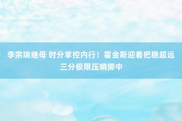 李宗瑞继母 时分掌控内行！霍金斯迎着把稳超远三分极限压哨掷中