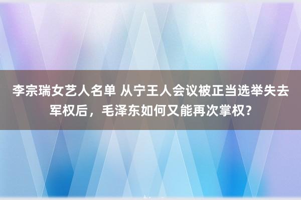 李宗瑞女艺人名单 从宁王人会议被正当选举失去军权后，毛泽东如何又能再次掌权？