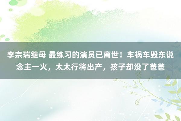 李宗瑞继母 最练习的演员已离世！车祸车毁东说念主一火，太太行将出产，孩子却没了爸爸