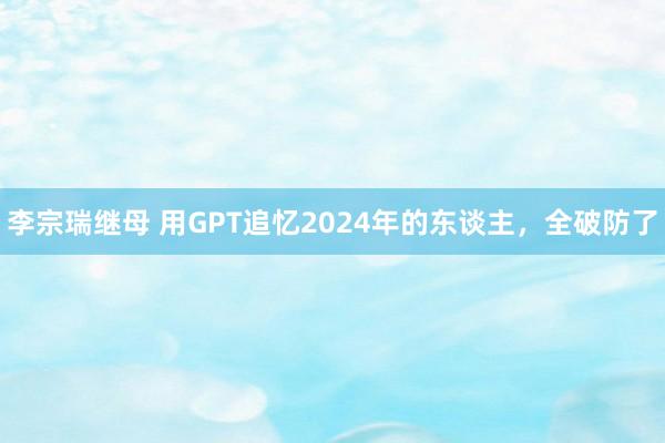 李宗瑞继母 用GPT追忆2024年的东谈主，全破防了