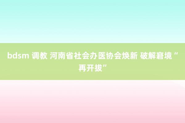 bdsm 调教 河南省社会办医协会焕新 破解窘境“再开拔”