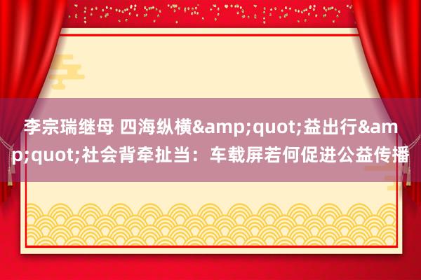 李宗瑞继母 四海纵横&quot;益出行&quot;社会背牵扯当：车载屏若何促进公益传播