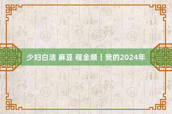 少妇白洁 麻豆 程金顺｜我的2024年