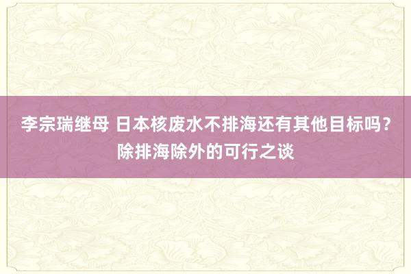 李宗瑞继母 日本核废水不排海还有其他目标吗？除排海除外的可行之谈