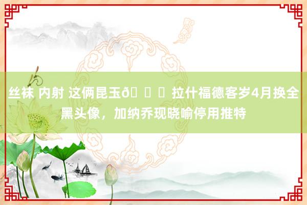 丝袜 内射 这俩昆玉😅拉什福德客岁4月换全黑头像，加纳乔现晓喻停用推特