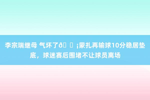 李宗瑞继母 气坏了😡蒙扎再输球10分稳居垫底，球迷赛后围堵不让球员离场